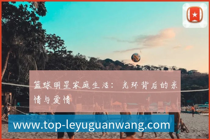 篮球明星家庭生活:光环背后的亲情与爱情