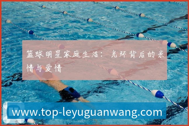 篮球明星家庭生活：光环背后的亲情与爱情